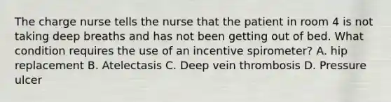 The charge nurse tells the nurse that the patient in room 4 is not taking deep breaths and has not been getting out of bed. What condition requires the use of an incentive spirometer? A. hip replacement B. Atelectasis C. Deep vein thrombosis D. Pressure ulcer