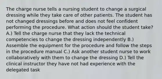 The charge nurse tells a nursing student to change a surgical dressing while they take care of other patients. The student has not changed dressings before and does not feel confident performing the procedure. What action should the student take? A.) Tell the charge nurse that they lack the technical competencies to change the dressing independently B.) Assemble the equipment for the procedure and follow the steps in the procedure manual C.) Ask another student nurse to work collaboratively with them to change the dressing D.) Tell the clinical instructor they have not had experience with the delegated task