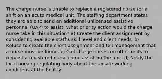 The charge nurse is unable to replace a registered nurse for a shift on an acute medical unit. The staffing department states they are able to send an additional unlicensed assistive personnel (UAP) to assist. What priority action would the charge nurse take in this situation? a) Create the client assignment by considering available staff's skill level and client needs. b) Refuse to create the client assignment and tell management that a nurse must be found. c) Call charge nurses on other units to request a registered nurse come assist on the unit. d) Notify the local nursing regulating body about the unsafe working conditions at the facility.