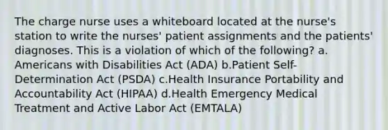 The charge nurse uses a whiteboard located at the nurse's station to write the nurses' patient assignments and the patients' diagnoses. This is a violation of which of the following? a. Americans with Disabilities Act (ADA) b.Patient Self-Determination Act (PSDA) c.Health Insurance Portability and Accountability Act (HIPAA) d.Health Emergency Medical Treatment and Active Labor Act (EMTALA)