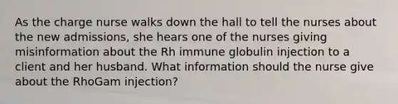 As the charge nurse walks down the hall to tell the nurses about the new admissions, she hears one of the nurses giving misinformation about the Rh immune globulin injection to a client and her husband. What information should the nurse give about the RhoGam injection?