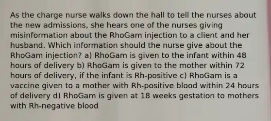 As the charge nurse walks down the hall to tell the nurses about the new admissions, she hears one of the nurses giving misinformation about the RhoGam injection to a client and her husband. Which information should the nurse give about the RhoGam injection? a) RhoGam is given to the infant within 48 hours of delivery b) RhoGam is given to the mother within 72 hours of delivery, if the infant is Rh-positive c) RhoGam is a vaccine given to a mother with Rh-positive blood within 24 hours of delivery d) RhoGam is given at 18 weeks gestation to mothers with Rh-negative blood