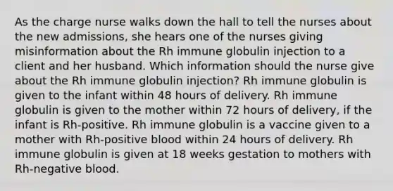 As the charge nurse walks down the hall to tell the nurses about the new admissions, she hears one of the nurses giving misinformation about the Rh immune globulin injection to a client and her husband. Which information should the nurse give about the Rh immune globulin injection? Rh immune globulin is given to the infant within 48 hours of delivery. Rh immune globulin is given to the mother within 72 hours of delivery, if the infant is Rh-positive. Rh immune globulin is a vaccine given to a mother with Rh-positive blood within 24 hours of delivery. Rh immune globulin is given at 18 weeks gestation to mothers with Rh-negative blood.