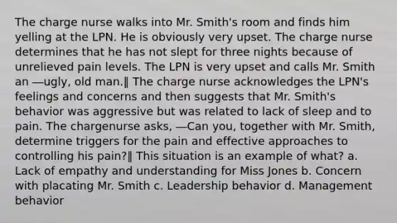 The charge nurse walks into Mr. Smith's room and finds him yelling at the LPN. He is obviously very upset. The charge nurse determines that he has not slept for three nights because of unrelieved pain levels. The LPN is very upset and calls Mr. Smith an ―ugly, old man.‖ The charge nurse acknowledges the LPN's feelings and concerns and then suggests that Mr. Smith's behavior was aggressive but was related to lack of sleep and to pain. The chargenurse asks, ―Can you, together with Mr. Smith, determine triggers for the pain and effective approaches to controlling his pain?‖ This situation is an example of what? a. Lack of empathy and understanding for Miss Jones b. Concern with placating Mr. Smith c. Leadership behavior d. Management behavior