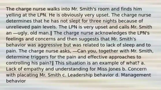 The charge nurse walks into Mr. Smith's room and finds him yelling at the LPN. He is obviously very upset. The charge nurse determines that he has not slept for three nights because of unrelieved pain levels. The LPN is very upset and calls Mr. Smith an ―ugly, old man.‖ The charge nurse acknowledges the LPN's feelings and concerns and then suggests that Mr. Smith's behavior was aggressive but was related to lack of sleep and to pain. The charge nurse asks, ―Can you, together with Mr. Smith, determine triggers for the pain and effective approaches to controlling his pain?‖ This situation is an example of what? a. Lack of empathy and understanding for Miss Jones b. Concern with placating Mr. Smith c. Leadership behavior d. Management behavior