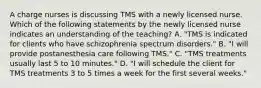 A charge nurses is discussing TMS with a newly licensed nurse. Which of the following statements by the newly licensed nurse indicates an understanding of the teaching? A. "TMS is indicated for clients who have schizophrenia spectrum disorders." B. "I will provide postanesthesia care following TMS." C. "TMS treatments usually last 5 to 10 minutes." D. "I will schedule the client for TMS treatments 3 to 5 times a week for the first several weeks."