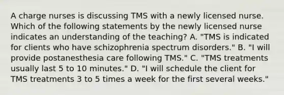 A charge nurses is discussing TMS with a newly licensed nurse. Which of the following statements by the newly licensed nurse indicates an understanding of the teaching? A. "TMS is indicated for clients who have schizophrenia spectrum disorders." B. "I will provide postanesthesia care following TMS." C. "TMS treatments usually last 5 to 10 minutes." D. "I will schedule the client for TMS treatments 3 to 5 times a week for the first several weeks."