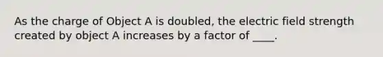 As the charge of Object A is doubled, the electric field strength created by object A increases by a factor of ____.