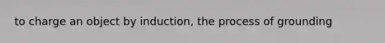 to charge an object by induction, the process of grounding