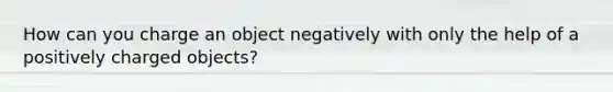 How can you charge an object negatively with only the help of a positively charged objects?