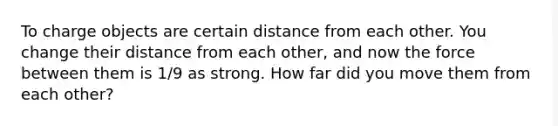 To charge objects are certain distance from each other. You change their distance from each other, and now the force between them is 1/9 as strong. How far did you move them from each other?