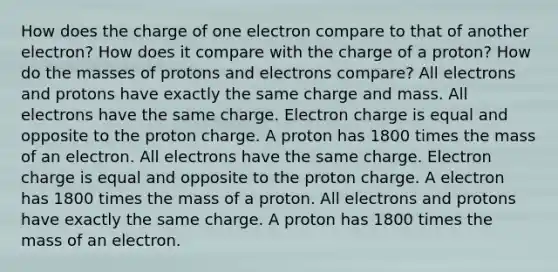 How does the charge of one electron compare to that of another electron? How does it compare with the charge of a proton? How do the masses of protons and electrons compare? All electrons and protons have exactly the same charge and mass. All electrons have the same charge. Electron charge is equal and opposite to the proton charge. A proton has 1800 times the mass of an electron. All electrons have the same charge. Electron charge is equal and opposite to the proton charge. A electron has 1800 times the mass of a proton. All electrons and protons have exactly the same charge. A proton has 1800 times the mass of an electron.