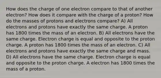 How does the charge of one electron compare to that of another electron? How does it compare with the charge of a proton? How do the masses of protons and electrons compare? A) All electrons and protons have exactly the same charge. A proton has 1800 times the mass of an electron. B) All electrons have the same charge. Electron charge is equal and opposite to the proton charge. A proton has 1800 times the mass of an electron. C) All electrons and protons have exactly the same charge and mass. D) All electrons have the same charge. Electron charge is equal and opposite to the proton charge. A electron has 1800 times the mass of a proton.