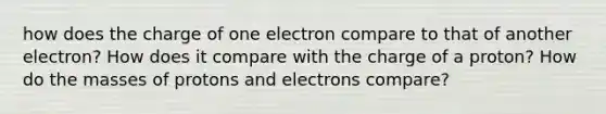 how does the charge of one electron compare to that of another electron? How does it compare with the charge of a proton? How do the masses of protons and electrons compare?