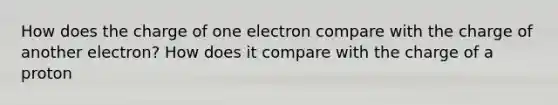 How does the charge of one electron compare with the charge of another electron? How does it compare with the charge of a proton