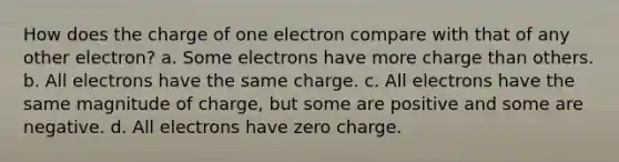 How does the charge of one electron compare with that of any other electron? a. Some electrons have more charge than others. b. All electrons have the same charge. c. All electrons have the same magnitude of charge, but some are positive and some are negative. d. All electrons have zero charge.