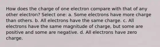 How does the charge of one electron compare with that of any other electron? Select one: a. Some electrons have more charge than others. b. All electrons have the same charge. c. All electrons have the same magnitude of charge, but some are positive and some are negative. d. All electrons have zero charge.