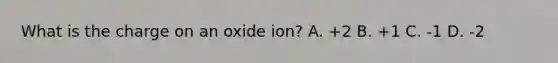 What is the charge on an oxide ion? A. +2 B. +1 C. -1 D. -2