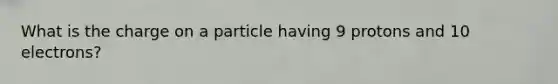 What is the charge on a particle having 9 protons and 10 electrons?