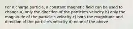 For a charge particle, a constant magnetic field can be used to change a) only the direction of the particle's velocity b) only the magnitude of the particle's velocity c) both the magnitude and direction of the particle's velocity d) none of the above