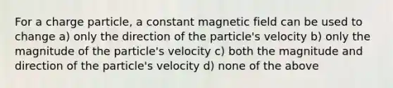 For a charge particle, a constant magnetic field can be used to change a) only the direction of the particle's velocity b) only the magnitude of the particle's velocity c) both the magnitude and direction of the particle's velocity d) none of the above