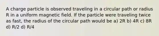 A charge particle is observed traveling in a circular path or radius R in a uniform magnetic field. If the particle were traveling twice as fast, the radius of the circular path would be a) 2R b) 4R c) 8R d) R/2 d) R/4