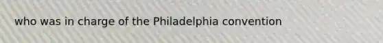 who was in charge of the Philadelphia convention