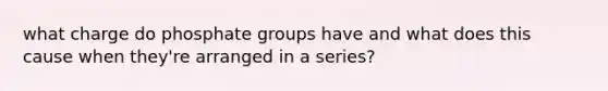 what charge do phosphate groups have and what does this cause when they're arranged in a series?