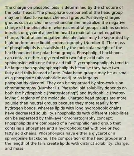The charge on phospholipids is determined by the structure of the polar heads. The phosphate component of the head group may be linked to various chemical groups. Positively charged groups such as choline or ethanolamine neutralize the negative charge of the phosphate, whereas neutral groups such as serine, inositol, or glycerol allow the head to maintain a net negative charge. Neutral and negative phospholipids may be separated by high-performance liquid chromatography (Number I). The mass of phospholipids is established by the molecular weight of the backbone and the polar head groups. Phospholipid backbones can contain either a glycerol with two fatty acid tails or sphingosine with one fatty acid tail. Glycerophospholipids tend to be larger than sphingophospholipids because they have two fatty acid tails instead of one. Polar head groups may be as small as a phosphate (phosphatidic acid) or as large as phosphatidylglycerol. They can be separated by size-exclusion chromatography (Number II). Phospholipid solubility depends on both the hydrophobic ("water-fearing") and hydrophilic ("water-loving") regions of the molecule. Charged head groups are more soluble than neutral groups because they more readily form hydrogen bonds, whereas lipids with long hydrophobic chains have decreased solubility. Phospholipids with different solubilities can be separated by thin-layer chromatography concept: Phospholipids are composed of a hydrophilic head group that contains a phosphate and a hydrophobic tail with one or two fatty acid chains. Phospholipids have either a glycerol or a sphingosine backbone. The composition of the head groups and the length of the tails create lipids with distinct solubility, charge, and mass.