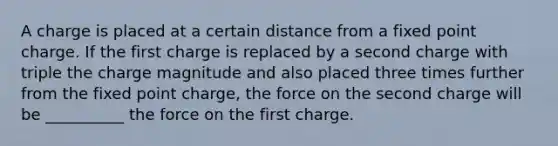 A charge is placed at a certain distance from a fixed point charge. If the first charge is replaced by a second charge with triple the charge magnitude and also placed three times further from the fixed point charge, the force on the second charge will be __________ the force on the first charge.