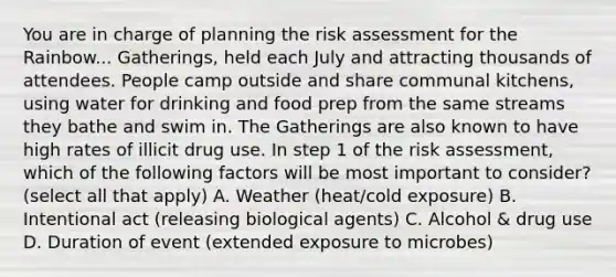 You are in charge of planning the risk assessment for the Rainbow... Gatherings, held each July and attracting thousands of attendees. People camp outside and share communal kitchens, using water for drinking and food prep from the same streams they bathe and swim in. The Gatherings are also known to have high rates of illicit drug use. In step 1 of the risk assessment, which of the following factors will be most important to consider? (select all that apply) A. Weather (heat/cold exposure) B. Intentional act (releasing biological agents) C. Alcohol & drug use D. Duration of event (extended exposure to microbes)