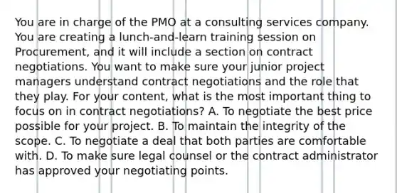 You are in charge of the PMO at a consulting services company. You are creating a lunch-and-learn training session on Procurement, and it will include a section on contract negotiations. You want to make sure your junior project managers understand contract negotiations and the role that they play. For your content, what is the most important thing to focus on in contract negotiations? A. To negotiate the best price possible for your project. B. To maintain the integrity of the scope. C. To negotiate a deal that both parties are comfortable with. D. To make sure legal counsel or the contract administrator has approved your negotiating points.