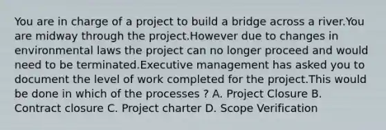 You are in charge of a project to build a bridge across a river.You are midway through the project.However due to changes in environmental laws the project can no longer proceed and would need to be terminated.Executive management has asked you to document the level of work completed for the project.This would be done in which of the processes ? A. Project Closure B. Contract closure C. Project charter D. Scope Verification