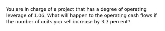 You are in charge of a project that has a degree of operating leverage of 1.06. What will happen to the operating cash flows if the number of units you sell increase by 3.7 percent?