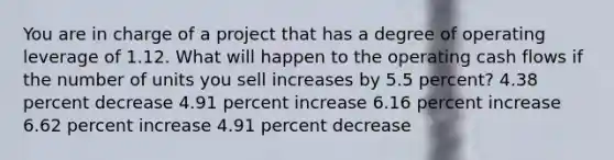 You are in charge of a project that has a degree of operating leverage of 1.12. What will happen to the operating cash flows if the number of units you sell increases by 5.5 percent? 4.38 percent decrease 4.91 percent increase 6.16 percent increase 6.62 percent increase 4.91 percent decrease