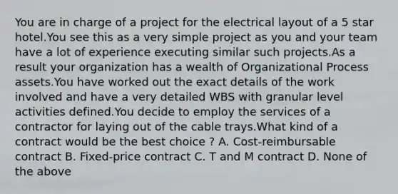 You are in charge of a project for the electrical layout of a 5 star hotel.You see this as a very simple project as you and your team have a lot of experience executing similar such projects.As a result your organization has a wealth of Organizational Process assets.You have worked out the exact details of the work involved and have a very detailed WBS with granular level activities defined.You decide to employ the services of a contractor for laying out of the cable trays.What kind of a contract would be the best choice ? A. Cost-reimbursable contract B. Fixed-price contract C. T and M contract D. None of the above