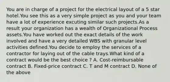 You are in charge of a project for the electrical layout of a 5 star hotel.You see this as a very simple project as you and your team have a lot of experience excuting similar such projects.As a result your organization has a wealth of Organizational Process assets.You have worked out the exact details of the work involved and have a very detailed WBS with granular level activities defined.You decide to employ the services of a contractor for laying out of the cable trays.What kind of a contract would be the best choice ? A. Cost-reimbursable contract B. Fixed-price contract C. T and M contract D. None of the above