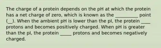 The charge of a protein depends on the pH at which the protein has a net charge of zero, which is known as the __________ point (__). When the ambient pH is lower than the pI, the protein ____ protons and becomes positively charged. When pH is greater than the pI, the protein _____ protons and becomes negatively charged.