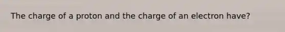 The charge of a proton and the charge of an electron have?