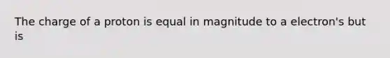 The charge of a proton is equal in magnitude to a electron's but is