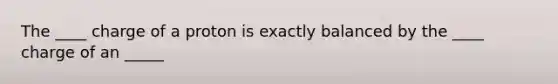 The ____ charge of a proton is exactly balanced by the ____ charge of an _____