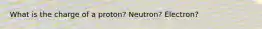 What is the charge of a proton? Neutron? Electron?