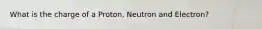 What is the charge of a Proton, Neutron and Electron?