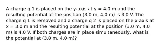 A charge q 1 is placed on the y-axis at y = 4.0 m and the resulting potential at the position (3.0 m, 4.0 m) is 3.0 V. The charge q 1 is removed and a charge q 2 is placed on the x-axis at x = 3.0 m and the resulting potential at the position (3.0 m, 4.0 m) is 4.0 V. If both charges are in place simultaneously, what is the potential at (3.0 m, 4.0 m)?