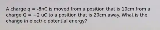 A charge q = -8nC is moved from a position that is 10cm from a charge Q = +2 uC to a position that is 20cm away. What is the change in electric potential energy?