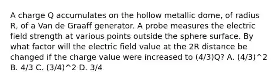 A charge Q accumulates on the hollow metallic dome, of radius R, of a Van de Graaff generator. A probe measures the electric field strength at various points outside the sphere surface. By what factor will the electric field value at the 2R distance be changed if the charge value were increased to (4/3)Q? A. (4/3)^2 B. 4/3 C. (3/4)^2 D. 3/4