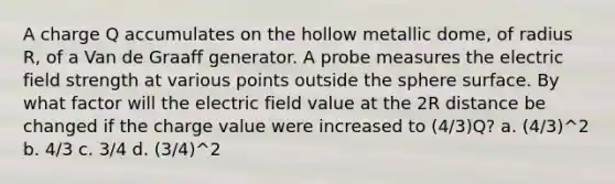 A charge Q accumulates on the hollow metallic dome, of radius R, of a Van de Graaff generator. A probe measures the electric field strength at various points outside the sphere surface. By what factor will the electric field value at the 2R distance be changed if the charge value were increased to (4/3)Q? a. (4/3)^2 b. 4/3 c. 3/4 d. (3/4)^2