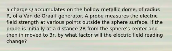 a charge Q accumulates on the hollow metallic dome, of radius R, of a Van de Graaff generator. A probe measures the electric field strength at various points outside the sphere surface. if the probe is initially at a distance 2R from the sphere's center and then in moved to 3r, by what factor will the electric field reading change?