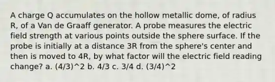 A charge Q accumulates on the hollow metallic dome, of radius R, of a Van de Graaff generator. A probe measures the electric field strength at various points outside the sphere surface. If the probe is initially at a distance 3R from the sphere's center and then is moved to 4R, by what factor will the electric field reading change? a. (4/3)^2 b. 4/3 c. 3/4 d. (3/4)^2