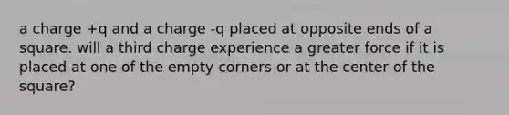 a charge +q and a charge -q placed at opposite ends of a square. will a third charge experience a greater force if it is placed at one of the empty corners or at the center of the square?